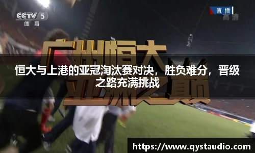 恒大与上港的亚冠淘汰赛对决，胜负难分，晋级之路充满挑战