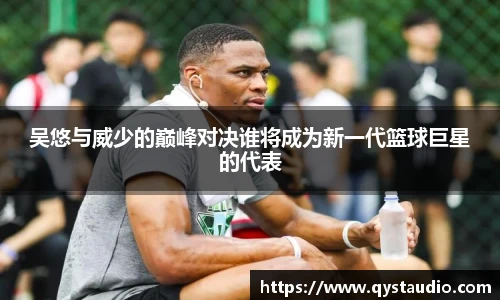 吴悠与威少的巅峰对决谁将成为新一代篮球巨星的代表
